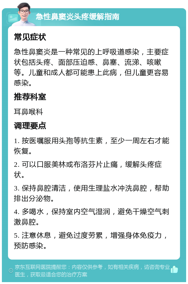 急性鼻窦炎头疼缓解指南 常见症状 急性鼻窦炎是一种常见的上呼吸道感染，主要症状包括头疼、面部压迫感、鼻塞、流涕、咳嗽等。儿童和成人都可能患上此病，但儿童更容易感染。 推荐科室 耳鼻喉科 调理要点 1. 按医嘱服用头孢等抗生素，至少一周左右才能恢复。 2. 可以口服美林或布洛芬片止痛，缓解头疼症状。 3. 保持鼻腔清洁，使用生理盐水冲洗鼻腔，帮助排出分泌物。 4. 多喝水，保持室内空气湿润，避免干燥空气刺激鼻腔。 5. 注意休息，避免过度劳累，增强身体免疫力，预防感染。