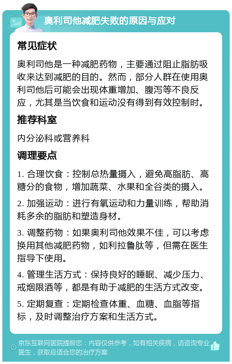 奥利司他减肥失败的原因与应对 常见症状 奥利司他是一种减肥药物，主要通过阻止脂肪吸收来达到减肥的目的。然而，部分人群在使用奥利司他后可能会出现体重增加、腹泻等不良反应，尤其是当饮食和运动没有得到有效控制时。 推荐科室 内分泌科或营养科 调理要点 1. 合理饮食：控制总热量摄入，避免高脂肪、高糖分的食物，增加蔬菜、水果和全谷类的摄入。 2. 加强运动：进行有氧运动和力量训练，帮助消耗多余的脂肪和塑造身材。 3. 调整药物：如果奥利司他效果不佳，可以考虑换用其他减肥药物，如利拉鲁肽等，但需在医生指导下使用。 4. 管理生活方式：保持良好的睡眠、减少压力、戒烟限酒等，都是有助于减肥的生活方式改变。 5. 定期复查：定期检查体重、血糖、血脂等指标，及时调整治疗方案和生活方式。