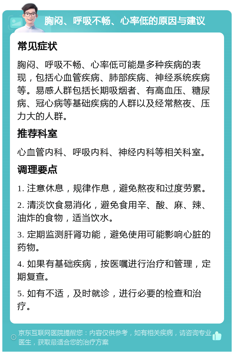 胸闷、呼吸不畅、心率低的原因与建议 常见症状 胸闷、呼吸不畅、心率低可能是多种疾病的表现，包括心血管疾病、肺部疾病、神经系统疾病等。易感人群包括长期吸烟者、有高血压、糖尿病、冠心病等基础疾病的人群以及经常熬夜、压力大的人群。 推荐科室 心血管内科、呼吸内科、神经内科等相关科室。 调理要点 1. 注意休息，规律作息，避免熬夜和过度劳累。 2. 清淡饮食易消化，避免食用辛、酸、麻、辣、油炸的食物，适当饮水。 3. 定期监测肝肾功能，避免使用可能影响心脏的药物。 4. 如果有基础疾病，按医嘱进行治疗和管理，定期复查。 5. 如有不适，及时就诊，进行必要的检查和治疗。