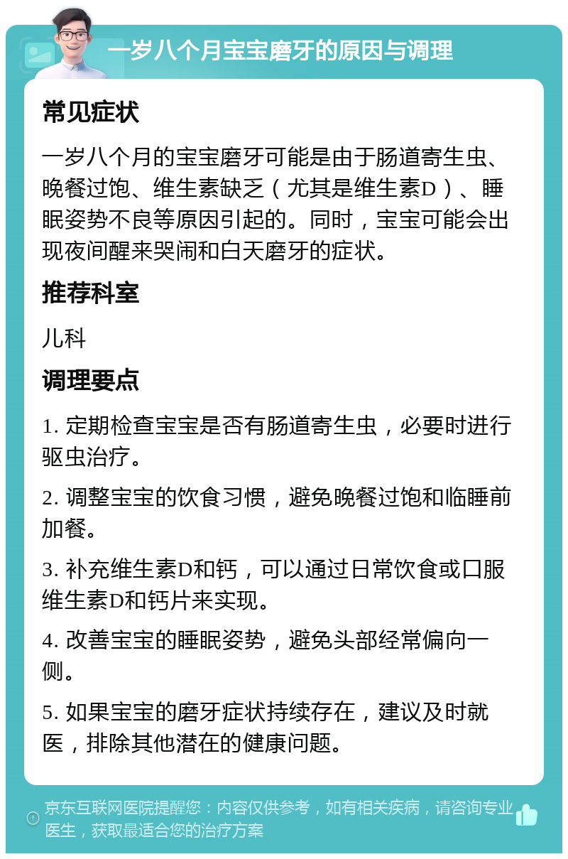 一岁八个月宝宝磨牙的原因与调理 常见症状 一岁八个月的宝宝磨牙可能是由于肠道寄生虫、晚餐过饱、维生素缺乏（尤其是维生素D）、睡眠姿势不良等原因引起的。同时，宝宝可能会出现夜间醒来哭闹和白天磨牙的症状。 推荐科室 儿科 调理要点 1. 定期检查宝宝是否有肠道寄生虫，必要时进行驱虫治疗。 2. 调整宝宝的饮食习惯，避免晚餐过饱和临睡前加餐。 3. 补充维生素D和钙，可以通过日常饮食或口服维生素D和钙片来实现。 4. 改善宝宝的睡眠姿势，避免头部经常偏向一侧。 5. 如果宝宝的磨牙症状持续存在，建议及时就医，排除其他潜在的健康问题。