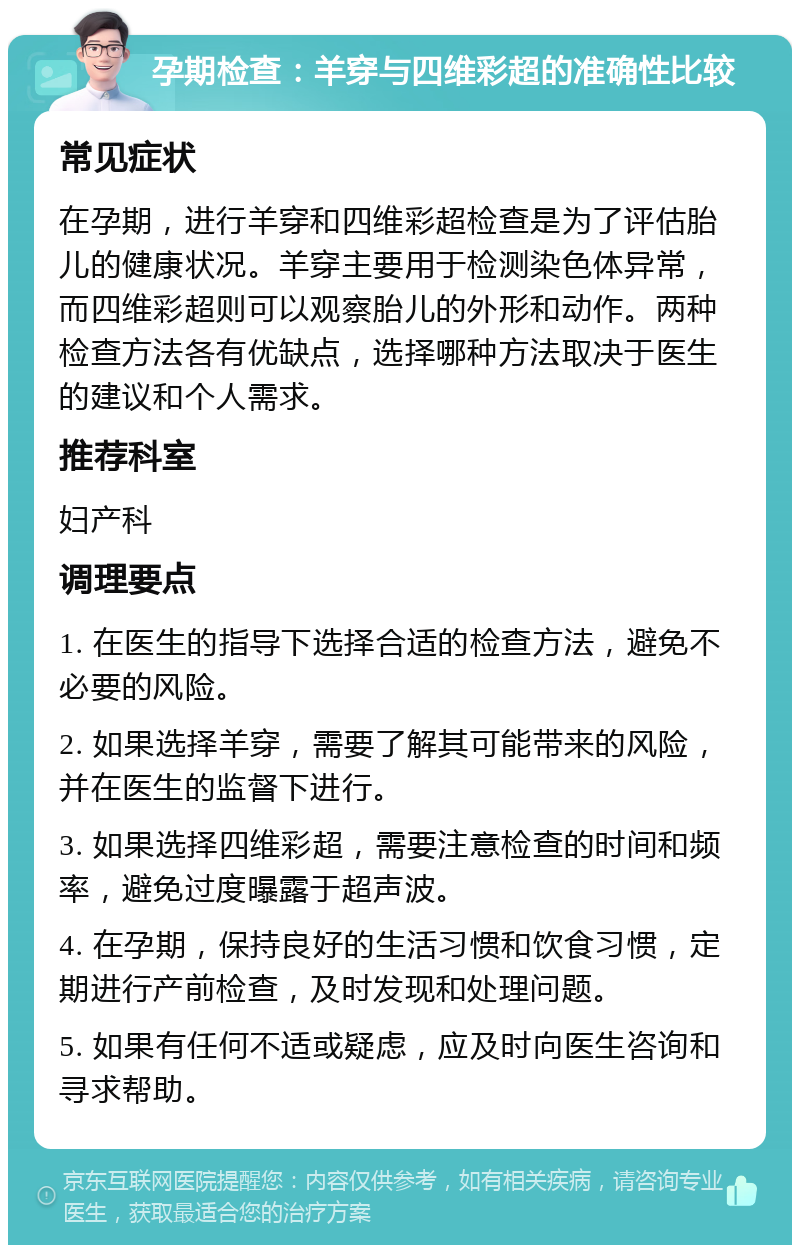 孕期检查：羊穿与四维彩超的准确性比较 常见症状 在孕期，进行羊穿和四维彩超检查是为了评估胎儿的健康状况。羊穿主要用于检测染色体异常，而四维彩超则可以观察胎儿的外形和动作。两种检查方法各有优缺点，选择哪种方法取决于医生的建议和个人需求。 推荐科室 妇产科 调理要点 1. 在医生的指导下选择合适的检查方法，避免不必要的风险。 2. 如果选择羊穿，需要了解其可能带来的风险，并在医生的监督下进行。 3. 如果选择四维彩超，需要注意检查的时间和频率，避免过度曝露于超声波。 4. 在孕期，保持良好的生活习惯和饮食习惯，定期进行产前检查，及时发现和处理问题。 5. 如果有任何不适或疑虑，应及时向医生咨询和寻求帮助。