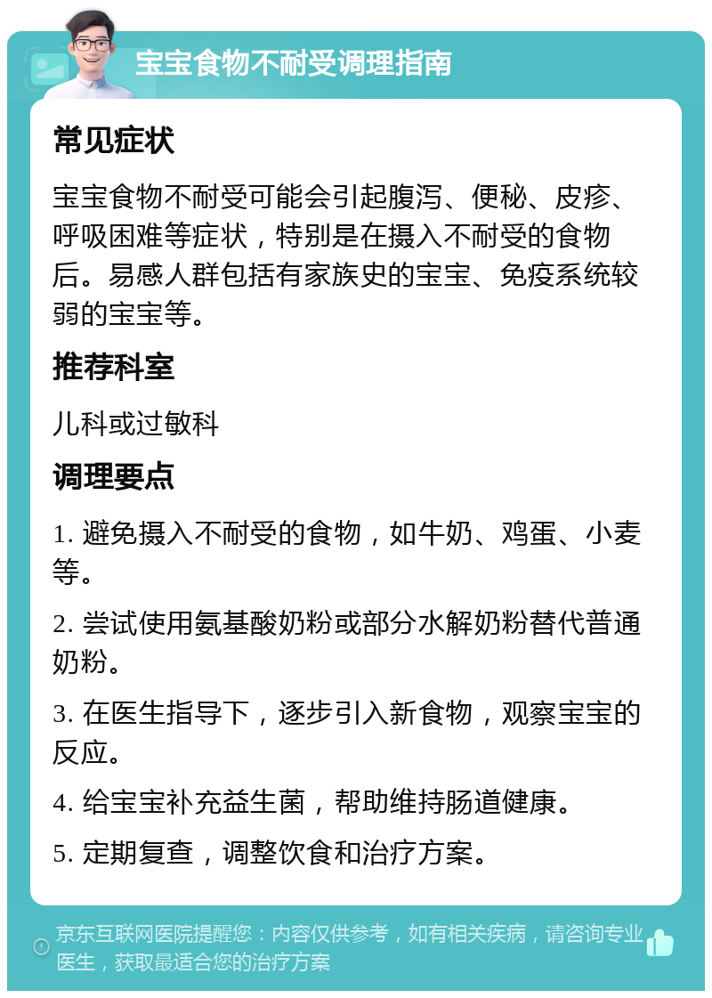 宝宝食物不耐受调理指南 常见症状 宝宝食物不耐受可能会引起腹泻、便秘、皮疹、呼吸困难等症状，特别是在摄入不耐受的食物后。易感人群包括有家族史的宝宝、免疫系统较弱的宝宝等。 推荐科室 儿科或过敏科 调理要点 1. 避免摄入不耐受的食物，如牛奶、鸡蛋、小麦等。 2. 尝试使用氨基酸奶粉或部分水解奶粉替代普通奶粉。 3. 在医生指导下，逐步引入新食物，观察宝宝的反应。 4. 给宝宝补充益生菌，帮助维持肠道健康。 5. 定期复查，调整饮食和治疗方案。