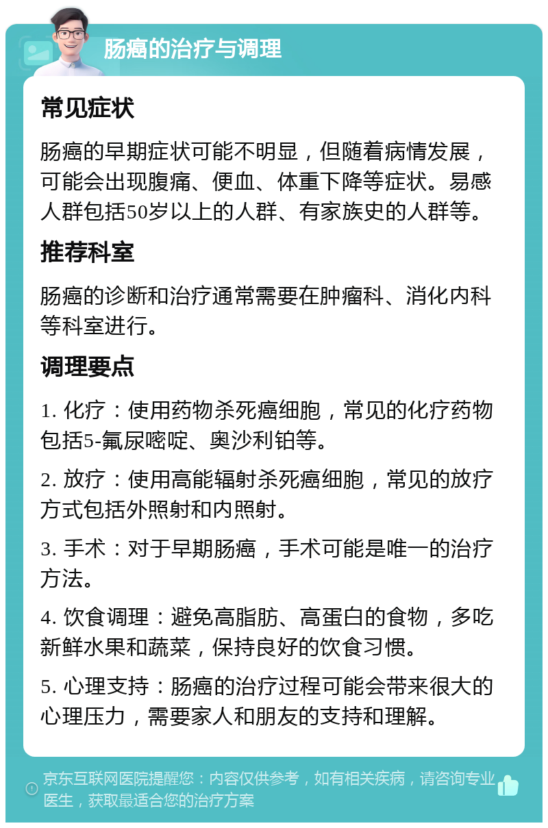 肠癌的治疗与调理 常见症状 肠癌的早期症状可能不明显，但随着病情发展，可能会出现腹痛、便血、体重下降等症状。易感人群包括50岁以上的人群、有家族史的人群等。 推荐科室 肠癌的诊断和治疗通常需要在肿瘤科、消化内科等科室进行。 调理要点 1. 化疗：使用药物杀死癌细胞，常见的化疗药物包括5-氟尿嘧啶、奥沙利铂等。 2. 放疗：使用高能辐射杀死癌细胞，常见的放疗方式包括外照射和内照射。 3. 手术：对于早期肠癌，手术可能是唯一的治疗方法。 4. 饮食调理：避免高脂肪、高蛋白的食物，多吃新鲜水果和蔬菜，保持良好的饮食习惯。 5. 心理支持：肠癌的治疗过程可能会带来很大的心理压力，需要家人和朋友的支持和理解。