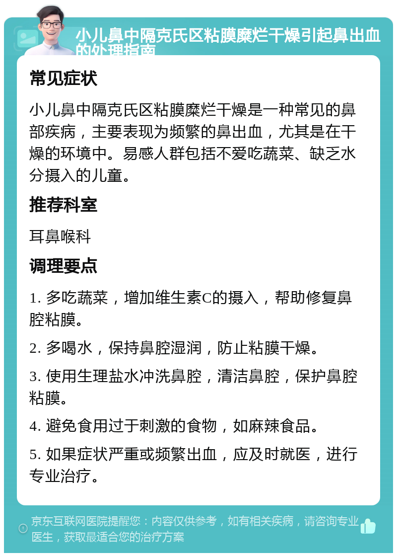 小儿鼻中隔克氏区粘膜糜烂干燥引起鼻出血的处理指南 常见症状 小儿鼻中隔克氏区粘膜糜烂干燥是一种常见的鼻部疾病，主要表现为频繁的鼻出血，尤其是在干燥的环境中。易感人群包括不爱吃蔬菜、缺乏水分摄入的儿童。 推荐科室 耳鼻喉科 调理要点 1. 多吃蔬菜，增加维生素C的摄入，帮助修复鼻腔粘膜。 2. 多喝水，保持鼻腔湿润，防止粘膜干燥。 3. 使用生理盐水冲洗鼻腔，清洁鼻腔，保护鼻腔粘膜。 4. 避免食用过于刺激的食物，如麻辣食品。 5. 如果症状严重或频繁出血，应及时就医，进行专业治疗。