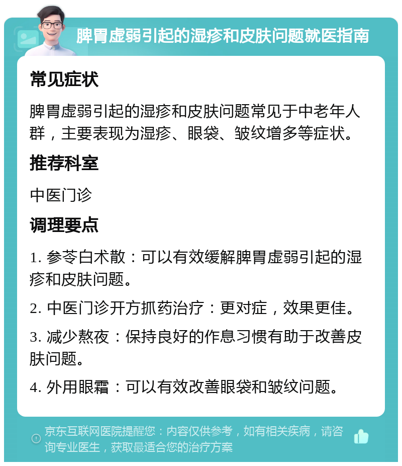 脾胃虚弱引起的湿疹和皮肤问题就医指南 常见症状 脾胃虚弱引起的湿疹和皮肤问题常见于中老年人群，主要表现为湿疹、眼袋、皱纹增多等症状。 推荐科室 中医门诊 调理要点 1. 参苓白术散：可以有效缓解脾胃虚弱引起的湿疹和皮肤问题。 2. 中医门诊开方抓药治疗：更对症，效果更佳。 3. 减少熬夜：保持良好的作息习惯有助于改善皮肤问题。 4. 外用眼霜：可以有效改善眼袋和皱纹问题。