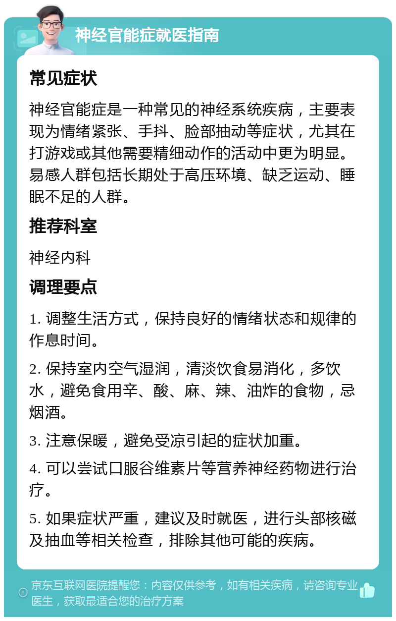 神经官能症就医指南 常见症状 神经官能症是一种常见的神经系统疾病，主要表现为情绪紧张、手抖、脸部抽动等症状，尤其在打游戏或其他需要精细动作的活动中更为明显。易感人群包括长期处于高压环境、缺乏运动、睡眠不足的人群。 推荐科室 神经内科 调理要点 1. 调整生活方式，保持良好的情绪状态和规律的作息时间。 2. 保持室内空气湿润，清淡饮食易消化，多饮水，避免食用辛、酸、麻、辣、油炸的食物，忌烟酒。 3. 注意保暖，避免受凉引起的症状加重。 4. 可以尝试口服谷维素片等营养神经药物进行治疗。 5. 如果症状严重，建议及时就医，进行头部核磁及抽血等相关检查，排除其他可能的疾病。