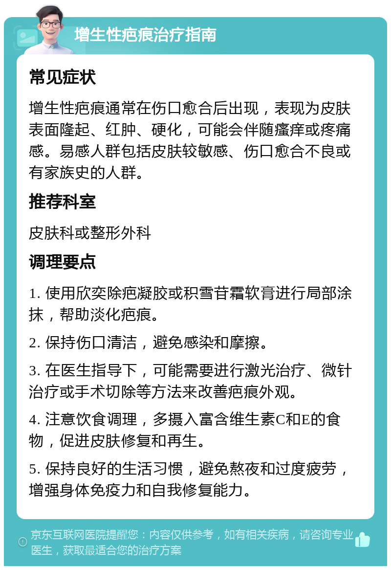 增生性疤痕治疗指南 常见症状 增生性疤痕通常在伤口愈合后出现，表现为皮肤表面隆起、红肿、硬化，可能会伴随瘙痒或疼痛感。易感人群包括皮肤较敏感、伤口愈合不良或有家族史的人群。 推荐科室 皮肤科或整形外科 调理要点 1. 使用欣奕除疤凝胶或积雪苷霜软膏进行局部涂抹，帮助淡化疤痕。 2. 保持伤口清洁，避免感染和摩擦。 3. 在医生指导下，可能需要进行激光治疗、微针治疗或手术切除等方法来改善疤痕外观。 4. 注意饮食调理，多摄入富含维生素C和E的食物，促进皮肤修复和再生。 5. 保持良好的生活习惯，避免熬夜和过度疲劳，增强身体免疫力和自我修复能力。