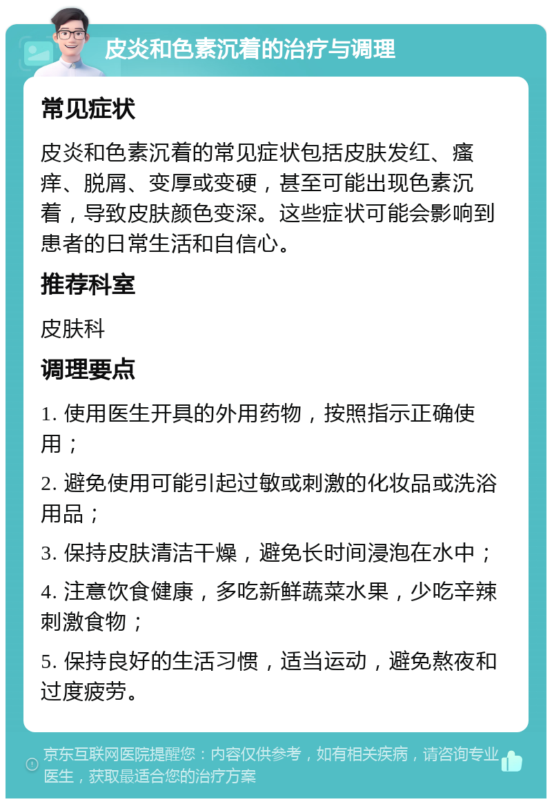 皮炎和色素沉着的治疗与调理 常见症状 皮炎和色素沉着的常见症状包括皮肤发红、瘙痒、脱屑、变厚或变硬，甚至可能出现色素沉着，导致皮肤颜色变深。这些症状可能会影响到患者的日常生活和自信心。 推荐科室 皮肤科 调理要点 1. 使用医生开具的外用药物，按照指示正确使用； 2. 避免使用可能引起过敏或刺激的化妆品或洗浴用品； 3. 保持皮肤清洁干燥，避免长时间浸泡在水中； 4. 注意饮食健康，多吃新鲜蔬菜水果，少吃辛辣刺激食物； 5. 保持良好的生活习惯，适当运动，避免熬夜和过度疲劳。