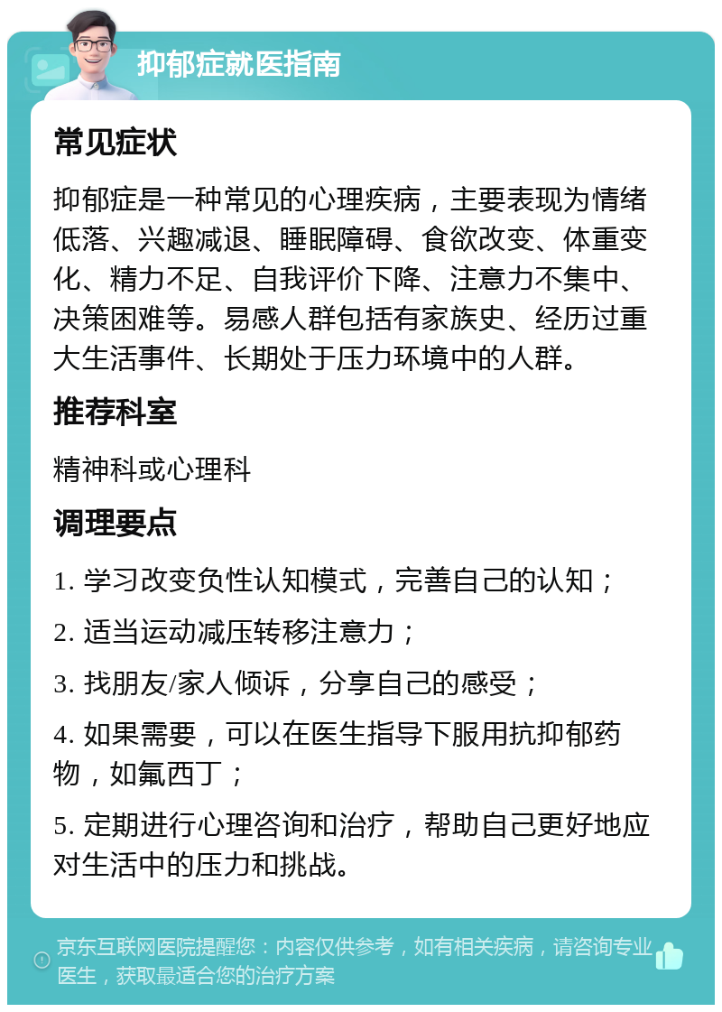 抑郁症就医指南 常见症状 抑郁症是一种常见的心理疾病，主要表现为情绪低落、兴趣减退、睡眠障碍、食欲改变、体重变化、精力不足、自我评价下降、注意力不集中、决策困难等。易感人群包括有家族史、经历过重大生活事件、长期处于压力环境中的人群。 推荐科室 精神科或心理科 调理要点 1. 学习改变负性认知模式，完善自己的认知； 2. 适当运动减压转移注意力； 3. 找朋友/家人倾诉，分享自己的感受； 4. 如果需要，可以在医生指导下服用抗抑郁药物，如氟西丁； 5. 定期进行心理咨询和治疗，帮助自己更好地应对生活中的压力和挑战。