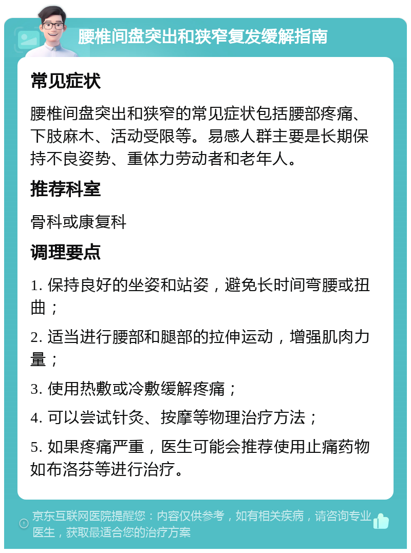 腰椎间盘突出和狭窄复发缓解指南 常见症状 腰椎间盘突出和狭窄的常见症状包括腰部疼痛、下肢麻木、活动受限等。易感人群主要是长期保持不良姿势、重体力劳动者和老年人。 推荐科室 骨科或康复科 调理要点 1. 保持良好的坐姿和站姿，避免长时间弯腰或扭曲； 2. 适当进行腰部和腿部的拉伸运动，增强肌肉力量； 3. 使用热敷或冷敷缓解疼痛； 4. 可以尝试针灸、按摩等物理治疗方法； 5. 如果疼痛严重，医生可能会推荐使用止痛药物如布洛芬等进行治疗。