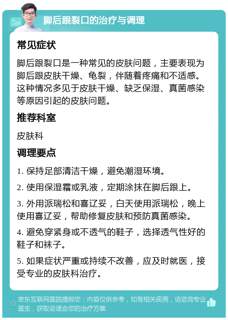 脚后跟裂口的治疗与调理 常见症状 脚后跟裂口是一种常见的皮肤问题，主要表现为脚后跟皮肤干燥、龟裂，伴随着疼痛和不适感。这种情况多见于皮肤干燥、缺乏保湿、真菌感染等原因引起的皮肤问题。 推荐科室 皮肤科 调理要点 1. 保持足部清洁干燥，避免潮湿环境。 2. 使用保湿霜或乳液，定期涂抹在脚后跟上。 3. 外用派瑞松和喜辽妥，白天使用派瑞松，晚上使用喜辽妥，帮助修复皮肤和预防真菌感染。 4. 避免穿紧身或不透气的鞋子，选择透气性好的鞋子和袜子。 5. 如果症状严重或持续不改善，应及时就医，接受专业的皮肤科治疗。