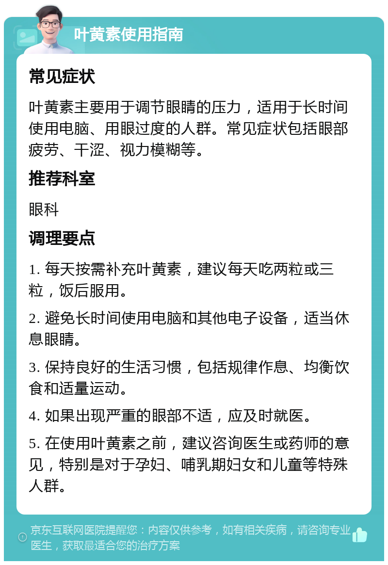 叶黄素使用指南 常见症状 叶黄素主要用于调节眼睛的压力，适用于长时间使用电脑、用眼过度的人群。常见症状包括眼部疲劳、干涩、视力模糊等。 推荐科室 眼科 调理要点 1. 每天按需补充叶黄素，建议每天吃两粒或三粒，饭后服用。 2. 避免长时间使用电脑和其他电子设备，适当休息眼睛。 3. 保持良好的生活习惯，包括规律作息、均衡饮食和适量运动。 4. 如果出现严重的眼部不适，应及时就医。 5. 在使用叶黄素之前，建议咨询医生或药师的意见，特别是对于孕妇、哺乳期妇女和儿童等特殊人群。