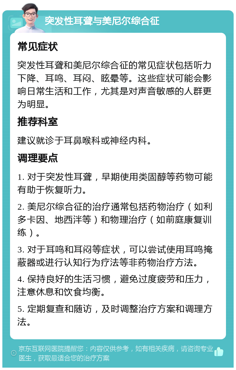 突发性耳聋与美尼尔综合征 常见症状 突发性耳聋和美尼尔综合征的常见症状包括听力下降、耳鸣、耳闷、眩晕等。这些症状可能会影响日常生活和工作，尤其是对声音敏感的人群更为明显。 推荐科室 建议就诊于耳鼻喉科或神经内科。 调理要点 1. 对于突发性耳聋，早期使用类固醇等药物可能有助于恢复听力。 2. 美尼尔综合征的治疗通常包括药物治疗（如利多卡因、地西泮等）和物理治疗（如前庭康复训练）。 3. 对于耳鸣和耳闷等症状，可以尝试使用耳鸣掩蔽器或进行认知行为疗法等非药物治疗方法。 4. 保持良好的生活习惯，避免过度疲劳和压力，注意休息和饮食均衡。 5. 定期复查和随访，及时调整治疗方案和调理方法。