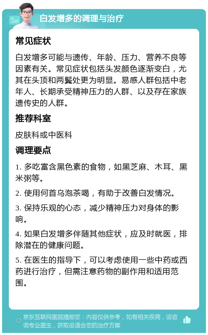 白发增多的调理与治疗 常见症状 白发增多可能与遗传、年龄、压力、营养不良等因素有关。常见症状包括头发颜色逐渐变白，尤其在头顶和两鬓处更为明显。易感人群包括中老年人、长期承受精神压力的人群、以及存在家族遗传史的人群。 推荐科室 皮肤科或中医科 调理要点 1. 多吃富含黑色素的食物，如黑芝麻、木耳、黑米粥等。 2. 使用何首乌泡茶喝，有助于改善白发情况。 3. 保持乐观的心态，减少精神压力对身体的影响。 4. 如果白发增多伴随其他症状，应及时就医，排除潜在的健康问题。 5. 在医生的指导下，可以考虑使用一些中药或西药进行治疗，但需注意药物的副作用和适用范围。