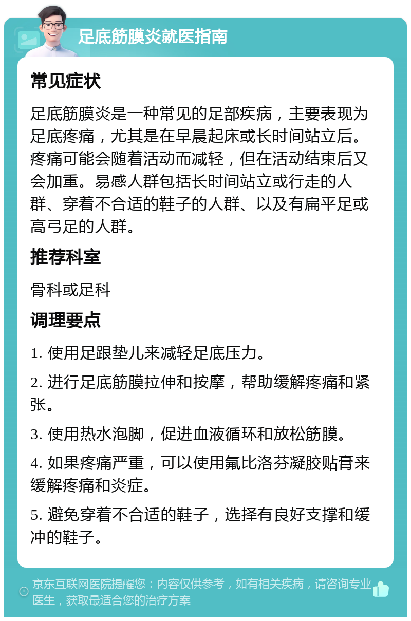 足底筋膜炎就医指南 常见症状 足底筋膜炎是一种常见的足部疾病，主要表现为足底疼痛，尤其是在早晨起床或长时间站立后。疼痛可能会随着活动而减轻，但在活动结束后又会加重。易感人群包括长时间站立或行走的人群、穿着不合适的鞋子的人群、以及有扁平足或高弓足的人群。 推荐科室 骨科或足科 调理要点 1. 使用足跟垫儿来减轻足底压力。 2. 进行足底筋膜拉伸和按摩，帮助缓解疼痛和紧张。 3. 使用热水泡脚，促进血液循环和放松筋膜。 4. 如果疼痛严重，可以使用氟比洛芬凝胶贴膏来缓解疼痛和炎症。 5. 避免穿着不合适的鞋子，选择有良好支撑和缓冲的鞋子。