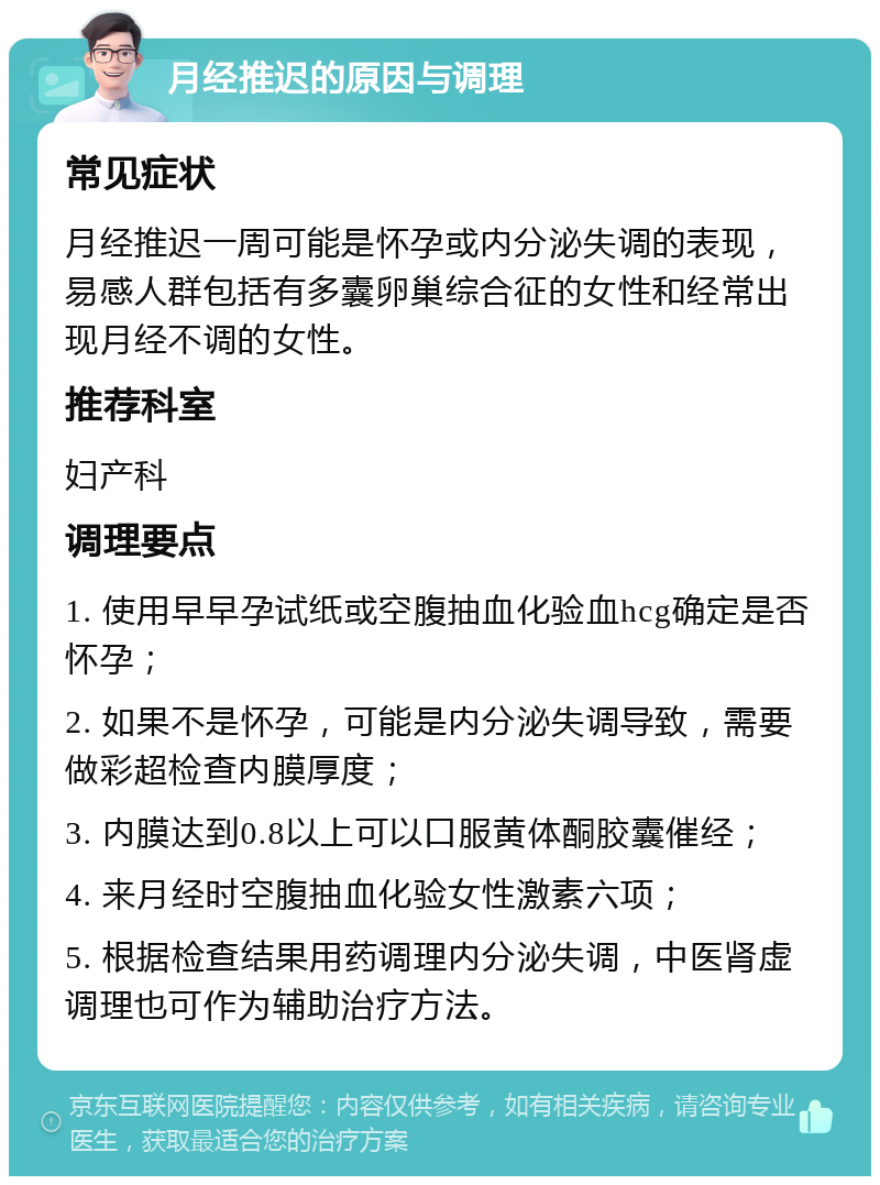 月经推迟的原因与调理 常见症状 月经推迟一周可能是怀孕或内分泌失调的表现，易感人群包括有多囊卵巢综合征的女性和经常出现月经不调的女性。 推荐科室 妇产科 调理要点 1. 使用早早孕试纸或空腹抽血化验血hcg确定是否怀孕； 2. 如果不是怀孕，可能是内分泌失调导致，需要做彩超检查内膜厚度； 3. 内膜达到0.8以上可以口服黄体酮胶囊催经； 4. 来月经时空腹抽血化验女性激素六项； 5. 根据检查结果用药调理内分泌失调，中医肾虚调理也可作为辅助治疗方法。