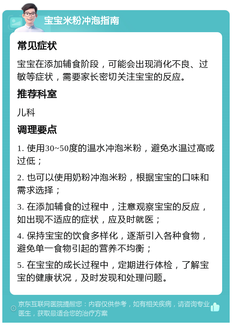 宝宝米粉冲泡指南 常见症状 宝宝在添加辅食阶段，可能会出现消化不良、过敏等症状，需要家长密切关注宝宝的反应。 推荐科室 儿科 调理要点 1. 使用30~50度的温水冲泡米粉，避免水温过高或过低； 2. 也可以使用奶粉冲泡米粉，根据宝宝的口味和需求选择； 3. 在添加辅食的过程中，注意观察宝宝的反应，如出现不适应的症状，应及时就医； 4. 保持宝宝的饮食多样化，逐渐引入各种食物，避免单一食物引起的营养不均衡； 5. 在宝宝的成长过程中，定期进行体检，了解宝宝的健康状况，及时发现和处理问题。