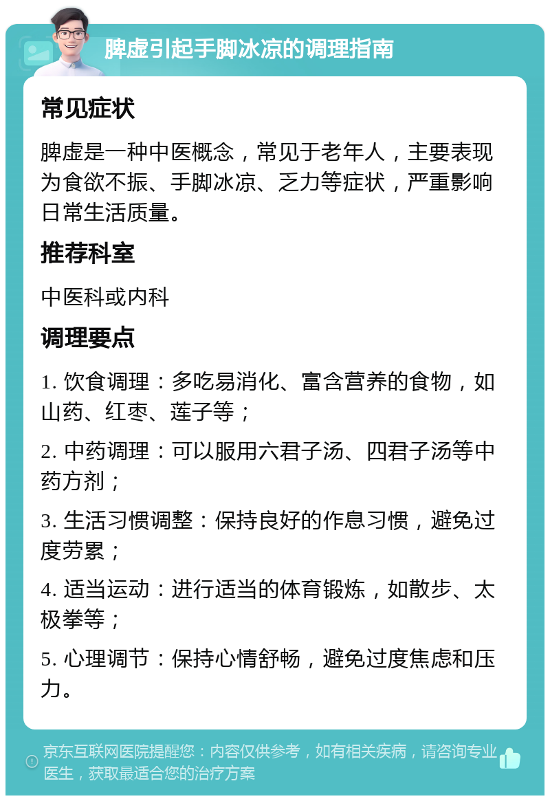 脾虚引起手脚冰凉的调理指南 常见症状 脾虚是一种中医概念，常见于老年人，主要表现为食欲不振、手脚冰凉、乏力等症状，严重影响日常生活质量。 推荐科室 中医科或内科 调理要点 1. 饮食调理：多吃易消化、富含营养的食物，如山药、红枣、莲子等； 2. 中药调理：可以服用六君子汤、四君子汤等中药方剂； 3. 生活习惯调整：保持良好的作息习惯，避免过度劳累； 4. 适当运动：进行适当的体育锻炼，如散步、太极拳等； 5. 心理调节：保持心情舒畅，避免过度焦虑和压力。