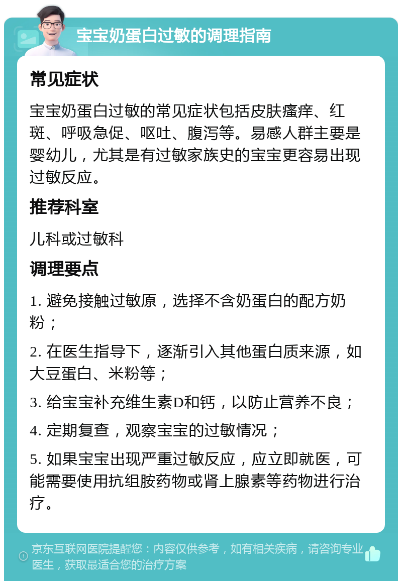 宝宝奶蛋白过敏的调理指南 常见症状 宝宝奶蛋白过敏的常见症状包括皮肤瘙痒、红斑、呼吸急促、呕吐、腹泻等。易感人群主要是婴幼儿，尤其是有过敏家族史的宝宝更容易出现过敏反应。 推荐科室 儿科或过敏科 调理要点 1. 避免接触过敏原，选择不含奶蛋白的配方奶粉； 2. 在医生指导下，逐渐引入其他蛋白质来源，如大豆蛋白、米粉等； 3. 给宝宝补充维生素D和钙，以防止营养不良； 4. 定期复查，观察宝宝的过敏情况； 5. 如果宝宝出现严重过敏反应，应立即就医，可能需要使用抗组胺药物或肾上腺素等药物进行治疗。