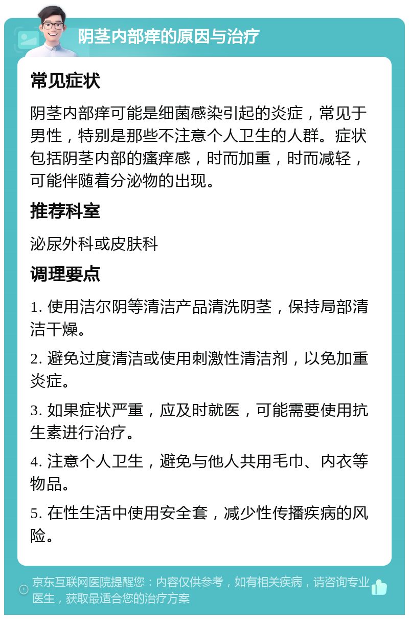 阴茎内部痒的原因与治疗 常见症状 阴茎内部痒可能是细菌感染引起的炎症，常见于男性，特别是那些不注意个人卫生的人群。症状包括阴茎内部的瘙痒感，时而加重，时而减轻，可能伴随着分泌物的出现。 推荐科室 泌尿外科或皮肤科 调理要点 1. 使用洁尔阴等清洁产品清洗阴茎，保持局部清洁干燥。 2. 避免过度清洁或使用刺激性清洁剂，以免加重炎症。 3. 如果症状严重，应及时就医，可能需要使用抗生素进行治疗。 4. 注意个人卫生，避免与他人共用毛巾、内衣等物品。 5. 在性生活中使用安全套，减少性传播疾病的风险。