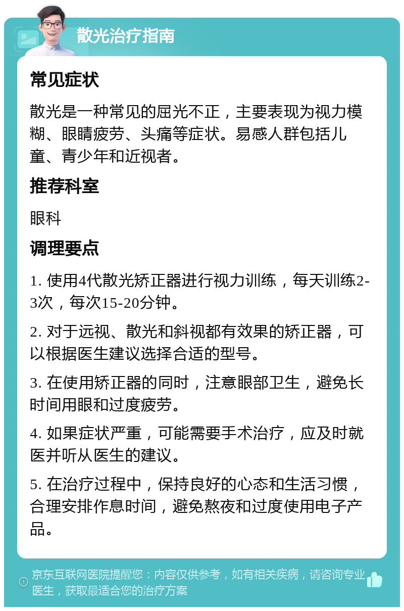 散光治疗指南 常见症状 散光是一种常见的屈光不正，主要表现为视力模糊、眼睛疲劳、头痛等症状。易感人群包括儿童、青少年和近视者。 推荐科室 眼科 调理要点 1. 使用4代散光矫正器进行视力训练，每天训练2-3次，每次15-20分钟。 2. 对于远视、散光和斜视都有效果的矫正器，可以根据医生建议选择合适的型号。 3. 在使用矫正器的同时，注意眼部卫生，避免长时间用眼和过度疲劳。 4. 如果症状严重，可能需要手术治疗，应及时就医并听从医生的建议。 5. 在治疗过程中，保持良好的心态和生活习惯，合理安排作息时间，避免熬夜和过度使用电子产品。