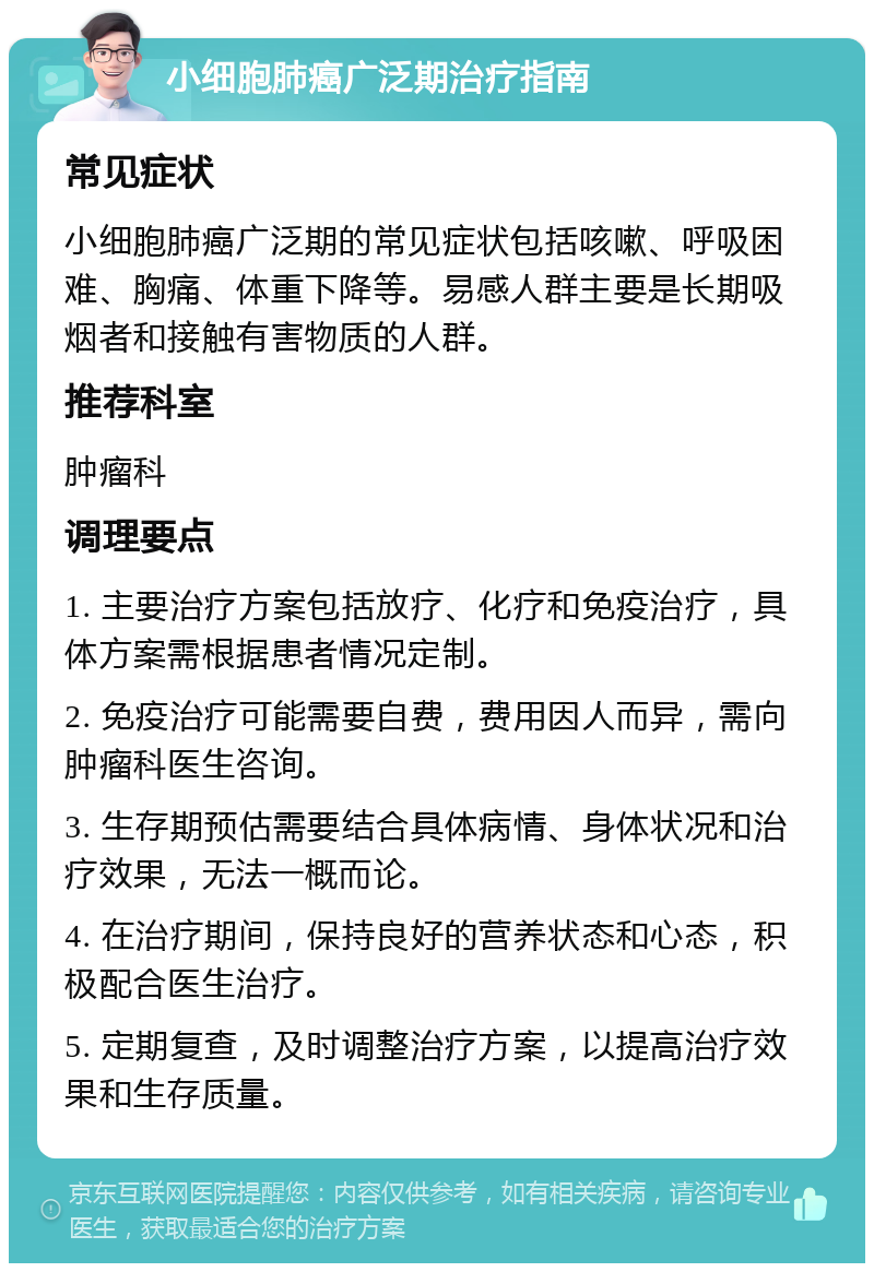 小细胞肺癌广泛期治疗指南 常见症状 小细胞肺癌广泛期的常见症状包括咳嗽、呼吸困难、胸痛、体重下降等。易感人群主要是长期吸烟者和接触有害物质的人群。 推荐科室 肿瘤科 调理要点 1. 主要治疗方案包括放疗、化疗和免疫治疗，具体方案需根据患者情况定制。 2. 免疫治疗可能需要自费，费用因人而异，需向肿瘤科医生咨询。 3. 生存期预估需要结合具体病情、身体状况和治疗效果，无法一概而论。 4. 在治疗期间，保持良好的营养状态和心态，积极配合医生治疗。 5. 定期复查，及时调整治疗方案，以提高治疗效果和生存质量。