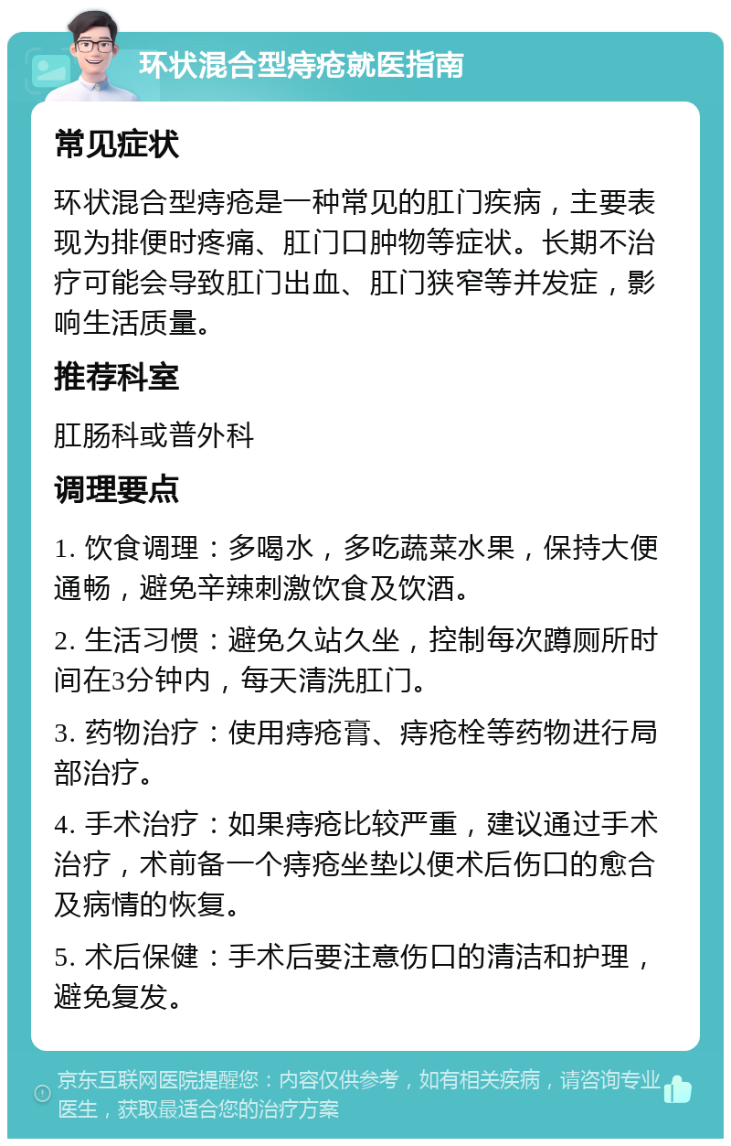 环状混合型痔疮就医指南 常见症状 环状混合型痔疮是一种常见的肛门疾病，主要表现为排便时疼痛、肛门口肿物等症状。长期不治疗可能会导致肛门出血、肛门狭窄等并发症，影响生活质量。 推荐科室 肛肠科或普外科 调理要点 1. 饮食调理：多喝水，多吃蔬菜水果，保持大便通畅，避免辛辣刺激饮食及饮酒。 2. 生活习惯：避免久站久坐，控制每次蹲厕所时间在3分钟内，每天清洗肛门。 3. 药物治疗：使用痔疮膏、痔疮栓等药物进行局部治疗。 4. 手术治疗：如果痔疮比较严重，建议通过手术治疗，术前备一个痔疮坐垫以便术后伤口的愈合及病情的恢复。 5. 术后保健：手术后要注意伤口的清洁和护理，避免复发。