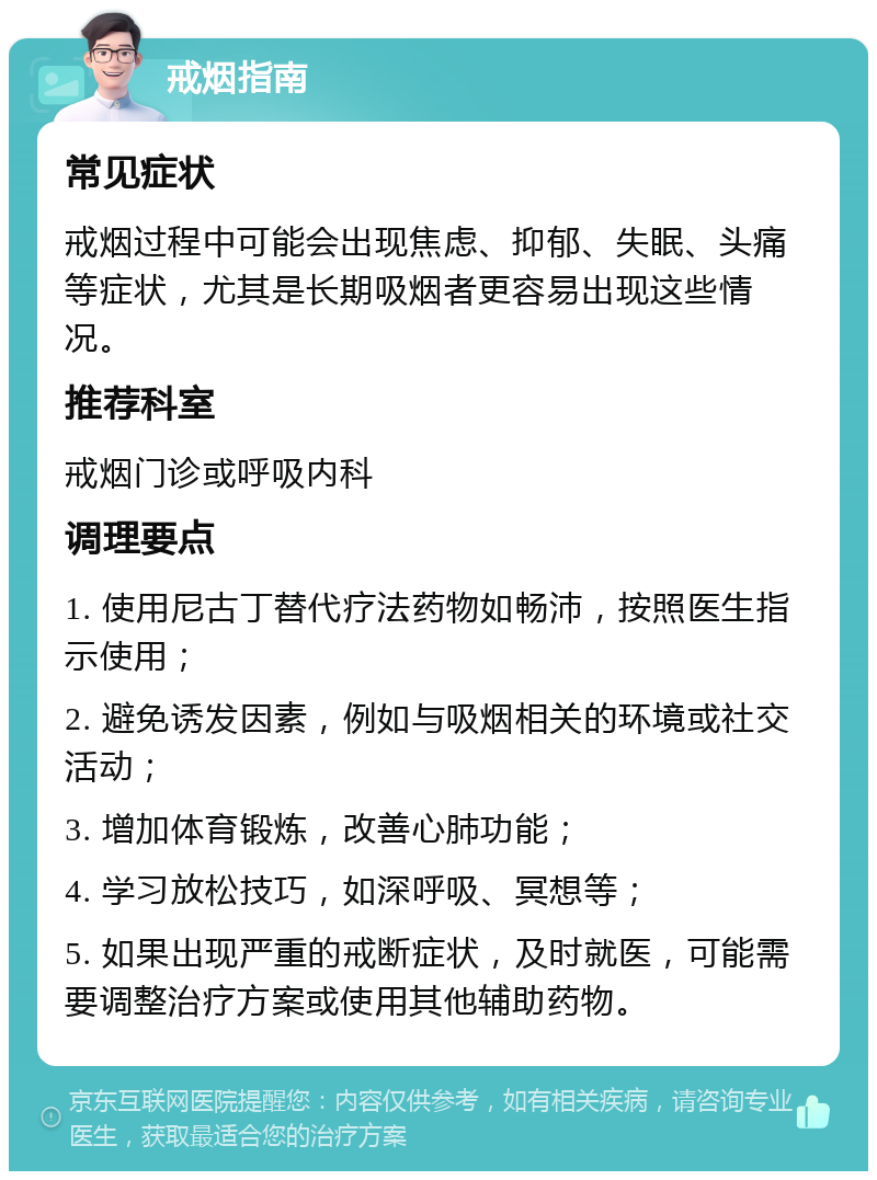 戒烟指南 常见症状 戒烟过程中可能会出现焦虑、抑郁、失眠、头痛等症状，尤其是长期吸烟者更容易出现这些情况。 推荐科室 戒烟门诊或呼吸内科 调理要点 1. 使用尼古丁替代疗法药物如畅沛，按照医生指示使用； 2. 避免诱发因素，例如与吸烟相关的环境或社交活动； 3. 增加体育锻炼，改善心肺功能； 4. 学习放松技巧，如深呼吸、冥想等； 5. 如果出现严重的戒断症状，及时就医，可能需要调整治疗方案或使用其他辅助药物。