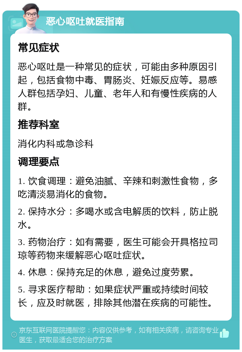 恶心呕吐就医指南 常见症状 恶心呕吐是一种常见的症状，可能由多种原因引起，包括食物中毒、胃肠炎、妊娠反应等。易感人群包括孕妇、儿童、老年人和有慢性疾病的人群。 推荐科室 消化内科或急诊科 调理要点 1. 饮食调理：避免油腻、辛辣和刺激性食物，多吃清淡易消化的食物。 2. 保持水分：多喝水或含电解质的饮料，防止脱水。 3. 药物治疗：如有需要，医生可能会开具格拉司琼等药物来缓解恶心呕吐症状。 4. 休息：保持充足的休息，避免过度劳累。 5. 寻求医疗帮助：如果症状严重或持续时间较长，应及时就医，排除其他潜在疾病的可能性。