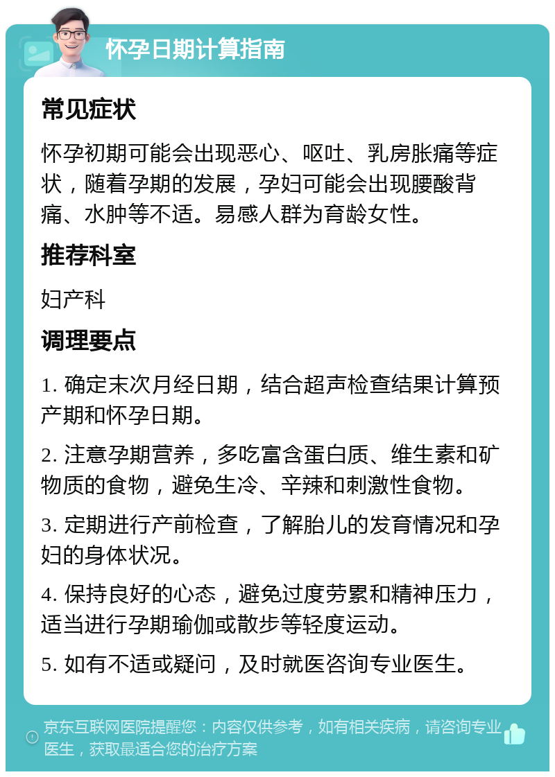 怀孕日期计算指南 常见症状 怀孕初期可能会出现恶心、呕吐、乳房胀痛等症状，随着孕期的发展，孕妇可能会出现腰酸背痛、水肿等不适。易感人群为育龄女性。 推荐科室 妇产科 调理要点 1. 确定末次月经日期，结合超声检查结果计算预产期和怀孕日期。 2. 注意孕期营养，多吃富含蛋白质、维生素和矿物质的食物，避免生冷、辛辣和刺激性食物。 3. 定期进行产前检查，了解胎儿的发育情况和孕妇的身体状况。 4. 保持良好的心态，避免过度劳累和精神压力，适当进行孕期瑜伽或散步等轻度运动。 5. 如有不适或疑问，及时就医咨询专业医生。