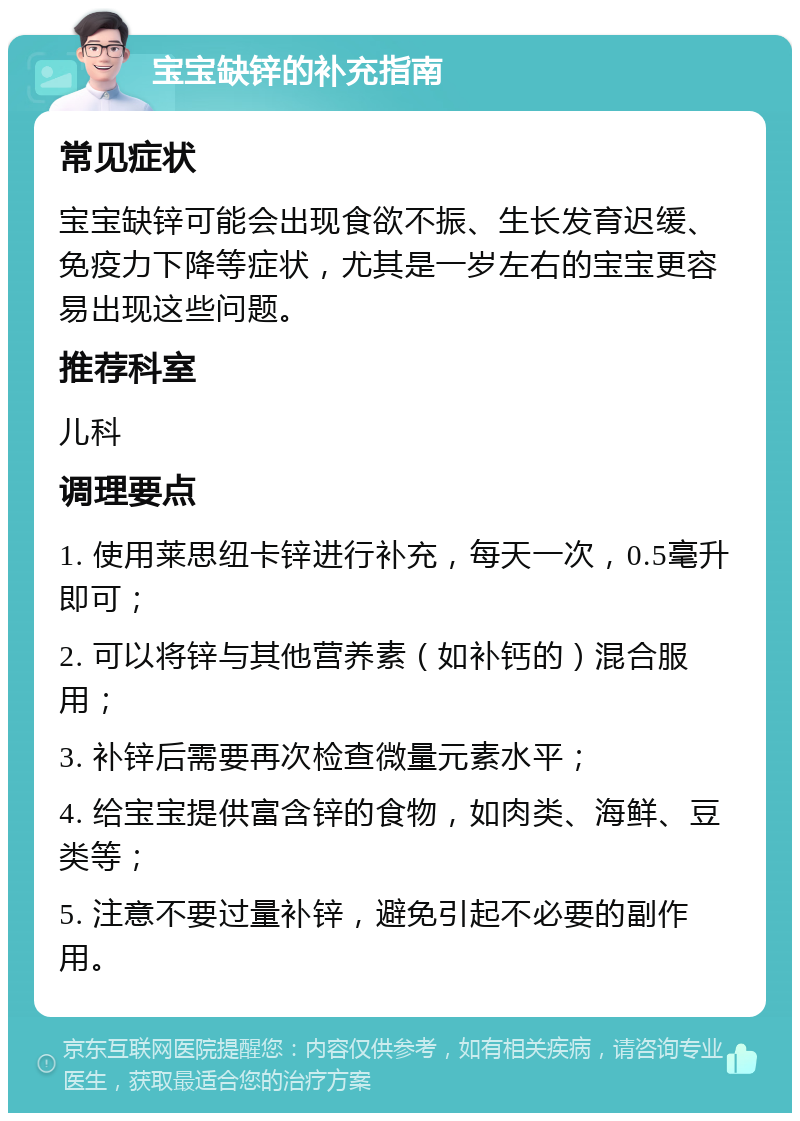 宝宝缺锌的补充指南 常见症状 宝宝缺锌可能会出现食欲不振、生长发育迟缓、免疫力下降等症状，尤其是一岁左右的宝宝更容易出现这些问题。 推荐科室 儿科 调理要点 1. 使用莱思纽卡锌进行补充，每天一次，0.5毫升即可； 2. 可以将锌与其他营养素（如补钙的）混合服用； 3. 补锌后需要再次检查微量元素水平； 4. 给宝宝提供富含锌的食物，如肉类、海鲜、豆类等； 5. 注意不要过量补锌，避免引起不必要的副作用。