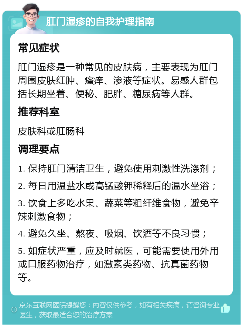 肛门湿疹的自我护理指南 常见症状 肛门湿疹是一种常见的皮肤病，主要表现为肛门周围皮肤红肿、瘙痒、渗液等症状。易感人群包括长期坐着、便秘、肥胖、糖尿病等人群。 推荐科室 皮肤科或肛肠科 调理要点 1. 保持肛门清洁卫生，避免使用刺激性洗涤剂； 2. 每日用温盐水或高锰酸钾稀释后的温水坐浴； 3. 饮食上多吃水果、蔬菜等粗纤维食物，避免辛辣刺激食物； 4. 避免久坐、熬夜、吸烟、饮酒等不良习惯； 5. 如症状严重，应及时就医，可能需要使用外用或口服药物治疗，如激素类药物、抗真菌药物等。