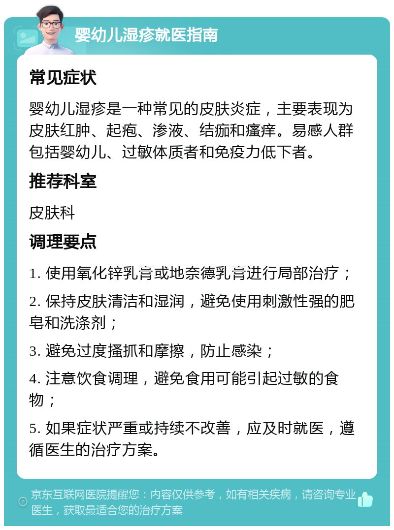 婴幼儿湿疹就医指南 常见症状 婴幼儿湿疹是一种常见的皮肤炎症，主要表现为皮肤红肿、起疱、渗液、结痂和瘙痒。易感人群包括婴幼儿、过敏体质者和免疫力低下者。 推荐科室 皮肤科 调理要点 1. 使用氧化锌乳膏或地奈德乳膏进行局部治疗； 2. 保持皮肤清洁和湿润，避免使用刺激性强的肥皂和洗涤剂； 3. 避免过度搔抓和摩擦，防止感染； 4. 注意饮食调理，避免食用可能引起过敏的食物； 5. 如果症状严重或持续不改善，应及时就医，遵循医生的治疗方案。