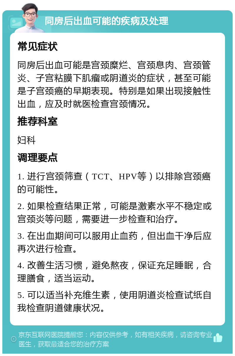 同房后出血可能的疾病及处理 常见症状 同房后出血可能是宫颈糜烂、宫颈息肉、宫颈管炎、子宫粘膜下肌瘤或阴道炎的症状，甚至可能是子宫颈癌的早期表现。特别是如果出现接触性出血，应及时就医检查宫颈情况。 推荐科室 妇科 调理要点 1. 进行宫颈筛查（TCT、HPV等）以排除宫颈癌的可能性。 2. 如果检查结果正常，可能是激素水平不稳定或宫颈炎等问题，需要进一步检查和治疗。 3. 在出血期间可以服用止血药，但出血干净后应再次进行检查。 4. 改善生活习惯，避免熬夜，保证充足睡眠，合理膳食，适当运动。 5. 可以适当补充维生素，使用阴道炎检查试纸自我检查阴道健康状况。