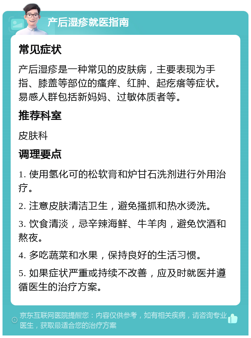 产后湿疹就医指南 常见症状 产后湿疹是一种常见的皮肤病，主要表现为手指、膝盖等部位的瘙痒、红肿、起疙瘩等症状。易感人群包括新妈妈、过敏体质者等。 推荐科室 皮肤科 调理要点 1. 使用氢化可的松软膏和炉甘石洗剂进行外用治疗。 2. 注意皮肤清洁卫生，避免搔抓和热水烫洗。 3. 饮食清淡，忌辛辣海鲜、牛羊肉，避免饮酒和熬夜。 4. 多吃蔬菜和水果，保持良好的生活习惯。 5. 如果症状严重或持续不改善，应及时就医并遵循医生的治疗方案。