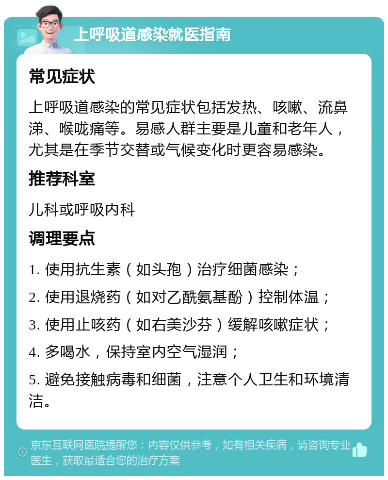 上呼吸道感染就医指南 常见症状 上呼吸道感染的常见症状包括发热、咳嗽、流鼻涕、喉咙痛等。易感人群主要是儿童和老年人，尤其是在季节交替或气候变化时更容易感染。 推荐科室 儿科或呼吸内科 调理要点 1. 使用抗生素（如头孢）治疗细菌感染； 2. 使用退烧药（如对乙酰氨基酚）控制体温； 3. 使用止咳药（如右美沙芬）缓解咳嗽症状； 4. 多喝水，保持室内空气湿润； 5. 避免接触病毒和细菌，注意个人卫生和环境清洁。