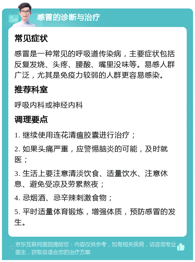 感冒的诊断与治疗 常见症状 感冒是一种常见的呼吸道传染病，主要症状包括反复发烧、头疼、腰酸、嘴里没味等。易感人群广泛，尤其是免疫力较弱的人群更容易感染。 推荐科室 呼吸内科或神经内科 调理要点 1. 继续使用连花清瘟胶囊进行治疗； 2. 如果头痛严重，应警惕脑炎的可能，及时就医； 3. 生活上要注意清淡饮食、适量饮水、注意休息、避免受凉及劳累熬夜； 4. 忌烟酒、忌辛辣刺激食物； 5. 平时适量体育锻炼，增强体质，预防感冒的发生。