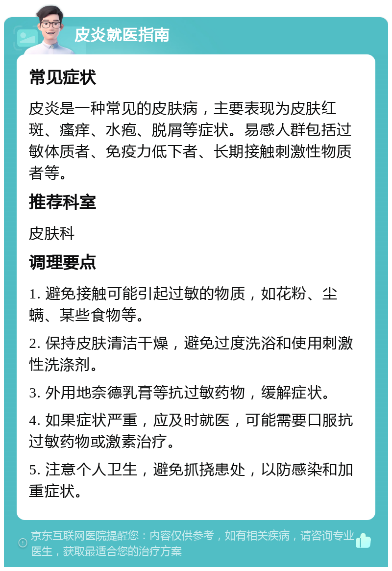 皮炎就医指南 常见症状 皮炎是一种常见的皮肤病，主要表现为皮肤红斑、瘙痒、水疱、脱屑等症状。易感人群包括过敏体质者、免疫力低下者、长期接触刺激性物质者等。 推荐科室 皮肤科 调理要点 1. 避免接触可能引起过敏的物质，如花粉、尘螨、某些食物等。 2. 保持皮肤清洁干燥，避免过度洗浴和使用刺激性洗涤剂。 3. 外用地奈德乳膏等抗过敏药物，缓解症状。 4. 如果症状严重，应及时就医，可能需要口服抗过敏药物或激素治疗。 5. 注意个人卫生，避免抓挠患处，以防感染和加重症状。