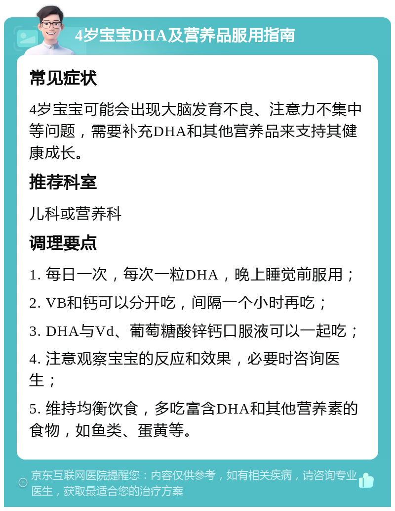 4岁宝宝DHA及营养品服用指南 常见症状 4岁宝宝可能会出现大脑发育不良、注意力不集中等问题，需要补充DHA和其他营养品来支持其健康成长。 推荐科室 儿科或营养科 调理要点 1. 每日一次，每次一粒DHA，晚上睡觉前服用； 2. VB和钙可以分开吃，间隔一个小时再吃； 3. DHA与Vd、葡萄糖酸锌钙口服液可以一起吃； 4. 注意观察宝宝的反应和效果，必要时咨询医生； 5. 维持均衡饮食，多吃富含DHA和其他营养素的食物，如鱼类、蛋黄等。