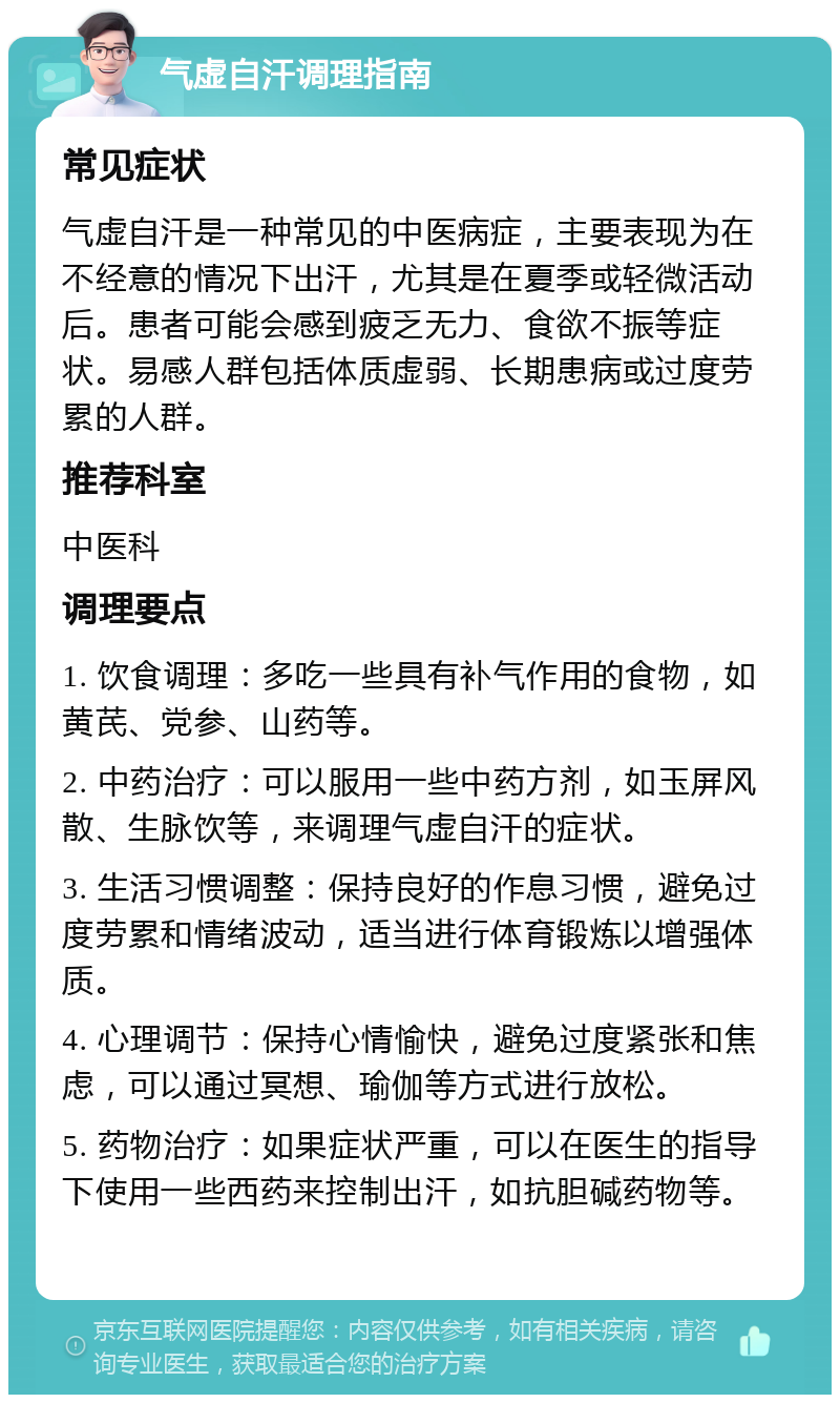 气虚自汗调理指南 常见症状 气虚自汗是一种常见的中医病症，主要表现为在不经意的情况下出汗，尤其是在夏季或轻微活动后。患者可能会感到疲乏无力、食欲不振等症状。易感人群包括体质虚弱、长期患病或过度劳累的人群。 推荐科室 中医科 调理要点 1. 饮食调理：多吃一些具有补气作用的食物，如黄芪、党参、山药等。 2. 中药治疗：可以服用一些中药方剂，如玉屏风散、生脉饮等，来调理气虚自汗的症状。 3. 生活习惯调整：保持良好的作息习惯，避免过度劳累和情绪波动，适当进行体育锻炼以增强体质。 4. 心理调节：保持心情愉快，避免过度紧张和焦虑，可以通过冥想、瑜伽等方式进行放松。 5. 药物治疗：如果症状严重，可以在医生的指导下使用一些西药来控制出汗，如抗胆碱药物等。