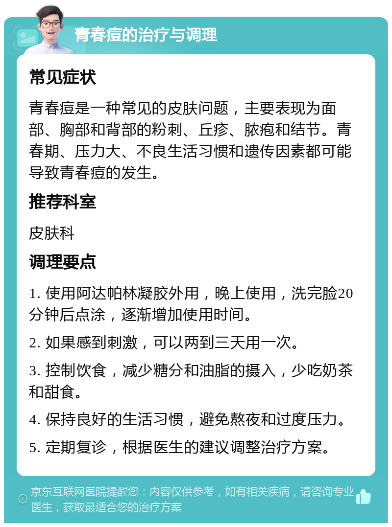 青春痘的治疗与调理 常见症状 青春痘是一种常见的皮肤问题，主要表现为面部、胸部和背部的粉刺、丘疹、脓疱和结节。青春期、压力大、不良生活习惯和遗传因素都可能导致青春痘的发生。 推荐科室 皮肤科 调理要点 1. 使用阿达帕林凝胶外用，晚上使用，洗完脸20分钟后点涂，逐渐增加使用时间。 2. 如果感到刺激，可以两到三天用一次。 3. 控制饮食，减少糖分和油脂的摄入，少吃奶茶和甜食。 4. 保持良好的生活习惯，避免熬夜和过度压力。 5. 定期复诊，根据医生的建议调整治疗方案。