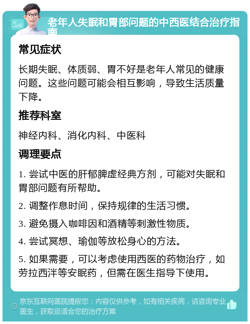 老年人失眠和胃部问题的中西医结合治疗指南 常见症状 长期失眠、体质弱、胃不好是老年人常见的健康问题。这些问题可能会相互影响，导致生活质量下降。 推荐科室 神经内科、消化内科、中医科 调理要点 1. 尝试中医的肝郁脾虚经典方剂，可能对失眠和胃部问题有所帮助。 2. 调整作息时间，保持规律的生活习惯。 3. 避免摄入咖啡因和酒精等刺激性物质。 4. 尝试冥想、瑜伽等放松身心的方法。 5. 如果需要，可以考虑使用西医的药物治疗，如劳拉西泮等安眠药，但需在医生指导下使用。