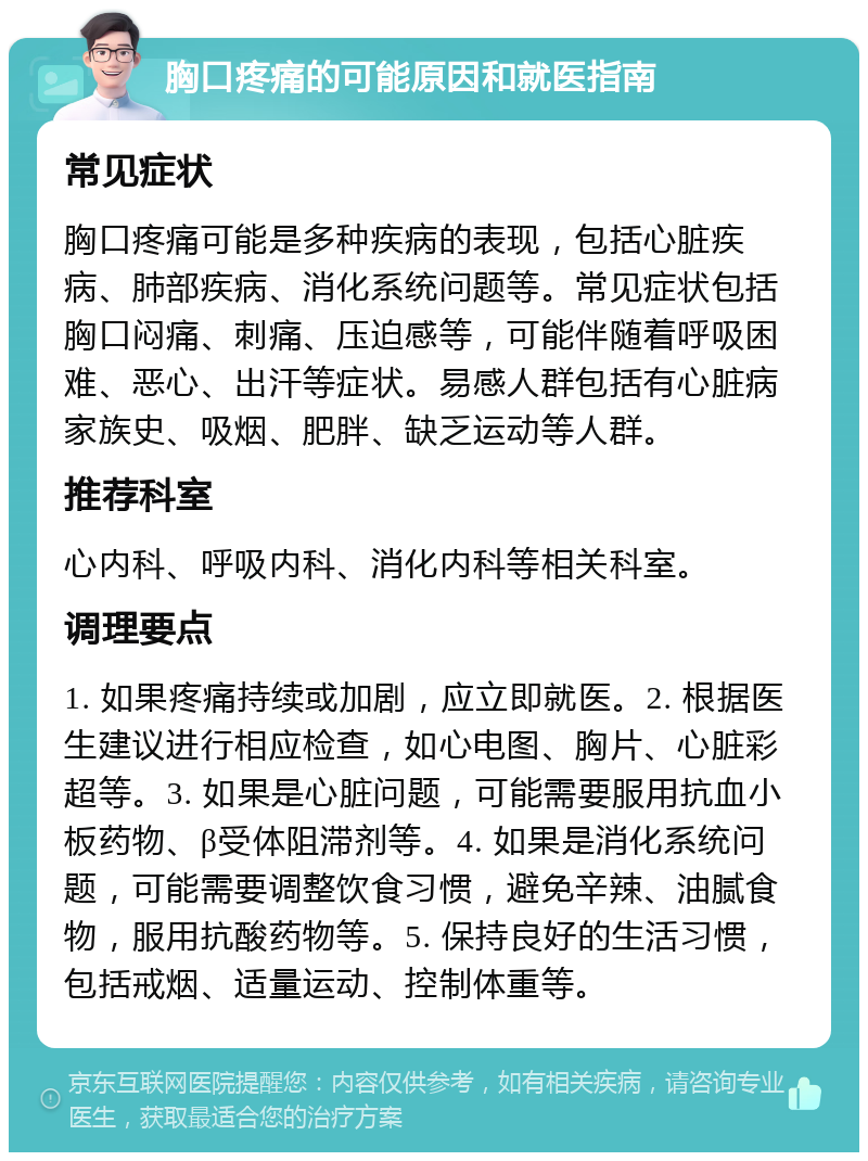 胸口疼痛的可能原因和就医指南 常见症状 胸口疼痛可能是多种疾病的表现，包括心脏疾病、肺部疾病、消化系统问题等。常见症状包括胸口闷痛、刺痛、压迫感等，可能伴随着呼吸困难、恶心、出汗等症状。易感人群包括有心脏病家族史、吸烟、肥胖、缺乏运动等人群。 推荐科室 心内科、呼吸内科、消化内科等相关科室。 调理要点 1. 如果疼痛持续或加剧，应立即就医。2. 根据医生建议进行相应检查，如心电图、胸片、心脏彩超等。3. 如果是心脏问题，可能需要服用抗血小板药物、β受体阻滞剂等。4. 如果是消化系统问题，可能需要调整饮食习惯，避免辛辣、油腻食物，服用抗酸药物等。5. 保持良好的生活习惯，包括戒烟、适量运动、控制体重等。