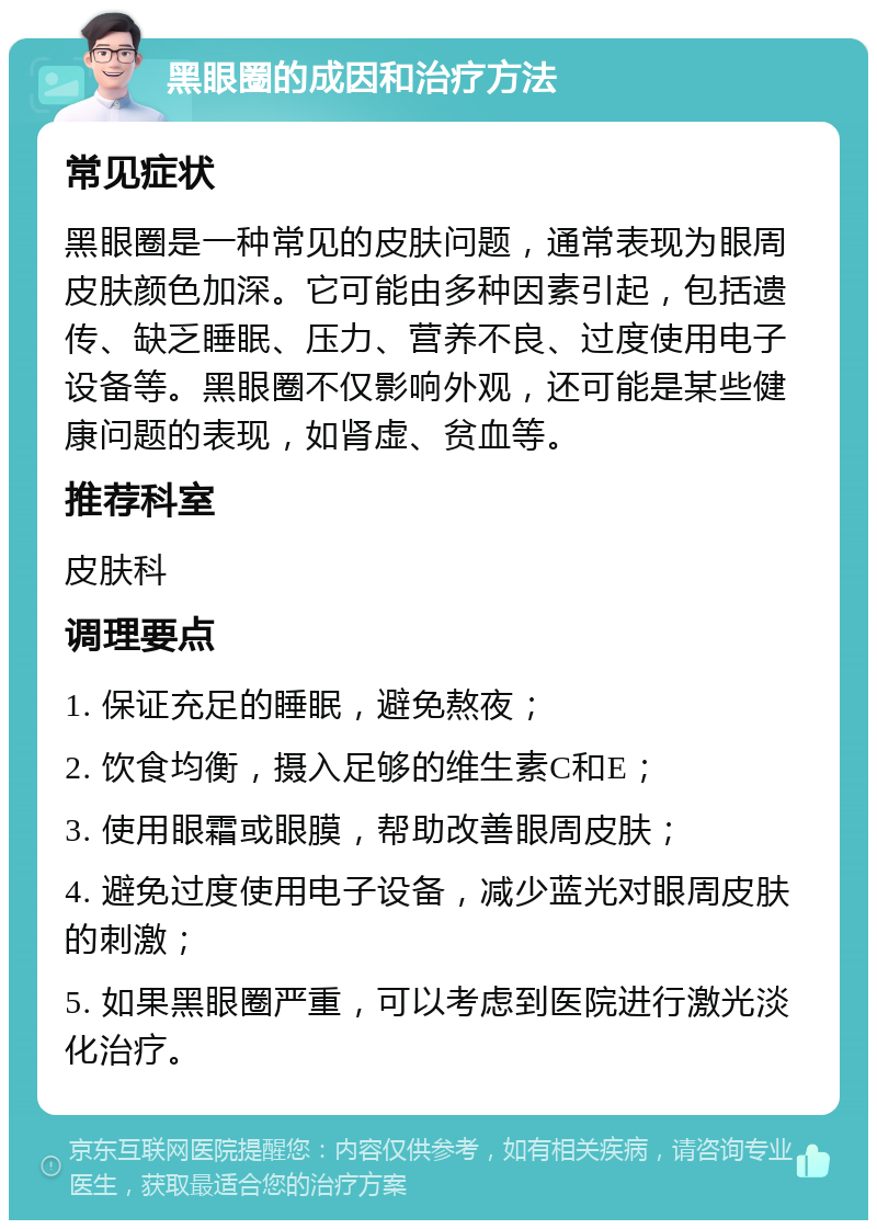 黑眼圈的成因和治疗方法 常见症状 黑眼圈是一种常见的皮肤问题，通常表现为眼周皮肤颜色加深。它可能由多种因素引起，包括遗传、缺乏睡眠、压力、营养不良、过度使用电子设备等。黑眼圈不仅影响外观，还可能是某些健康问题的表现，如肾虚、贫血等。 推荐科室 皮肤科 调理要点 1. 保证充足的睡眠，避免熬夜； 2. 饮食均衡，摄入足够的维生素C和E； 3. 使用眼霜或眼膜，帮助改善眼周皮肤； 4. 避免过度使用电子设备，减少蓝光对眼周皮肤的刺激； 5. 如果黑眼圈严重，可以考虑到医院进行激光淡化治疗。