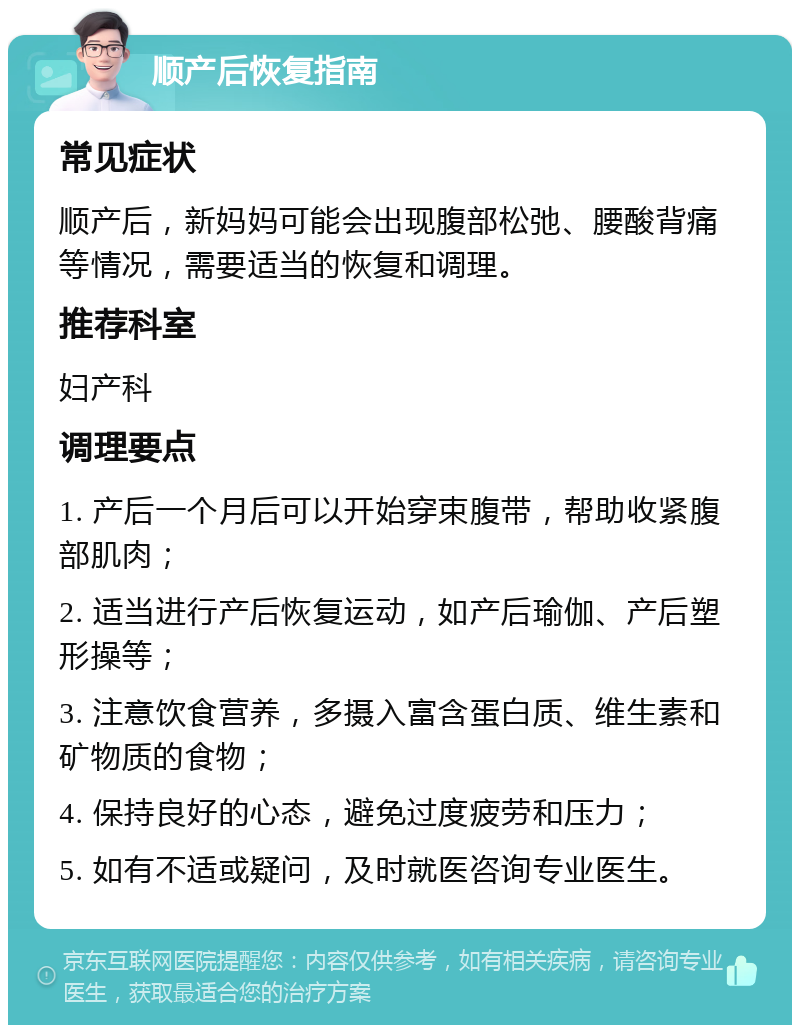 顺产后恢复指南 常见症状 顺产后，新妈妈可能会出现腹部松弛、腰酸背痛等情况，需要适当的恢复和调理。 推荐科室 妇产科 调理要点 1. 产后一个月后可以开始穿束腹带，帮助收紧腹部肌肉； 2. 适当进行产后恢复运动，如产后瑜伽、产后塑形操等； 3. 注意饮食营养，多摄入富含蛋白质、维生素和矿物质的食物； 4. 保持良好的心态，避免过度疲劳和压力； 5. 如有不适或疑问，及时就医咨询专业医生。