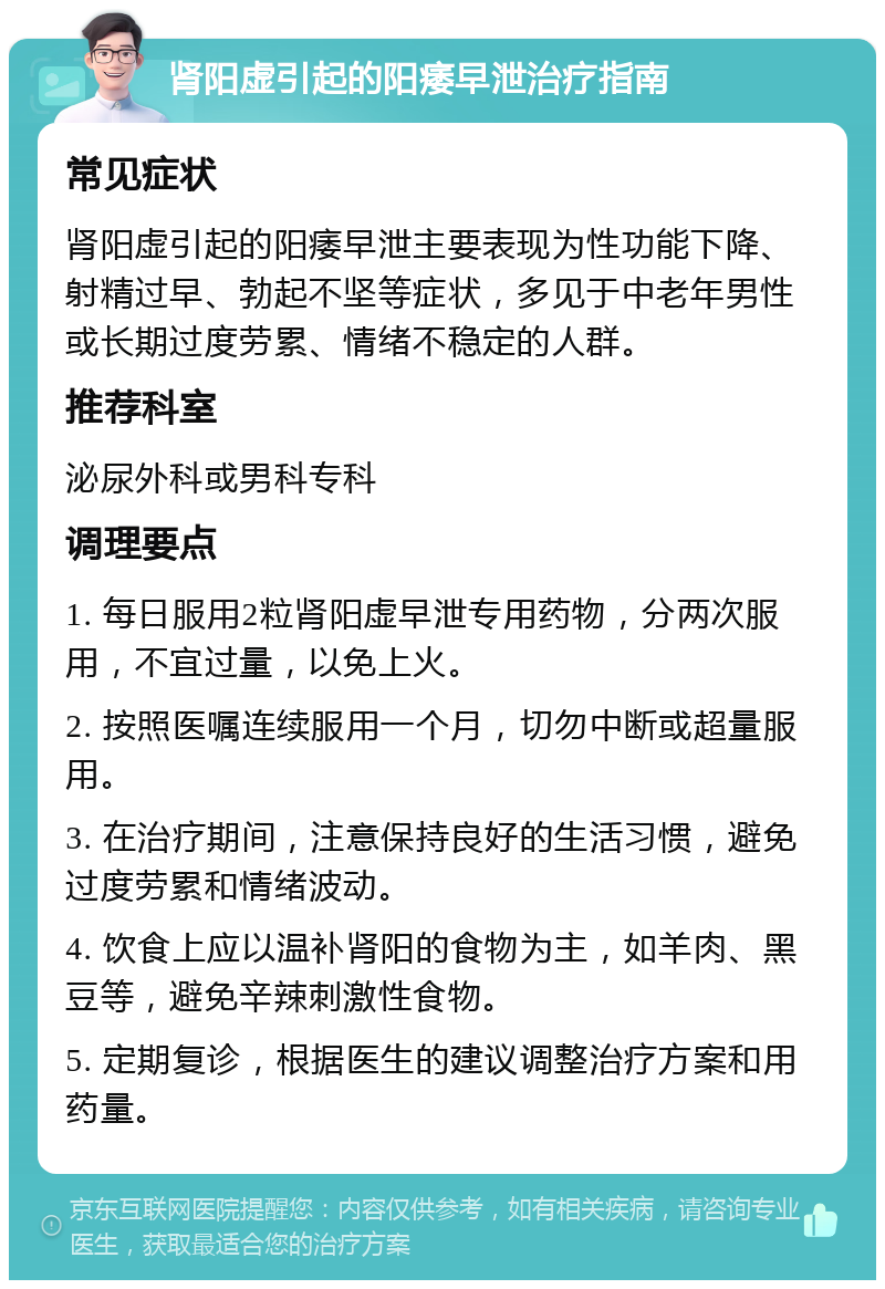 肾阳虚引起的阳痿早泄治疗指南 常见症状 肾阳虚引起的阳痿早泄主要表现为性功能下降、射精过早、勃起不坚等症状，多见于中老年男性或长期过度劳累、情绪不稳定的人群。 推荐科室 泌尿外科或男科专科 调理要点 1. 每日服用2粒肾阳虚早泄专用药物，分两次服用，不宜过量，以免上火。 2. 按照医嘱连续服用一个月，切勿中断或超量服用。 3. 在治疗期间，注意保持良好的生活习惯，避免过度劳累和情绪波动。 4. 饮食上应以温补肾阳的食物为主，如羊肉、黑豆等，避免辛辣刺激性食物。 5. 定期复诊，根据医生的建议调整治疗方案和用药量。