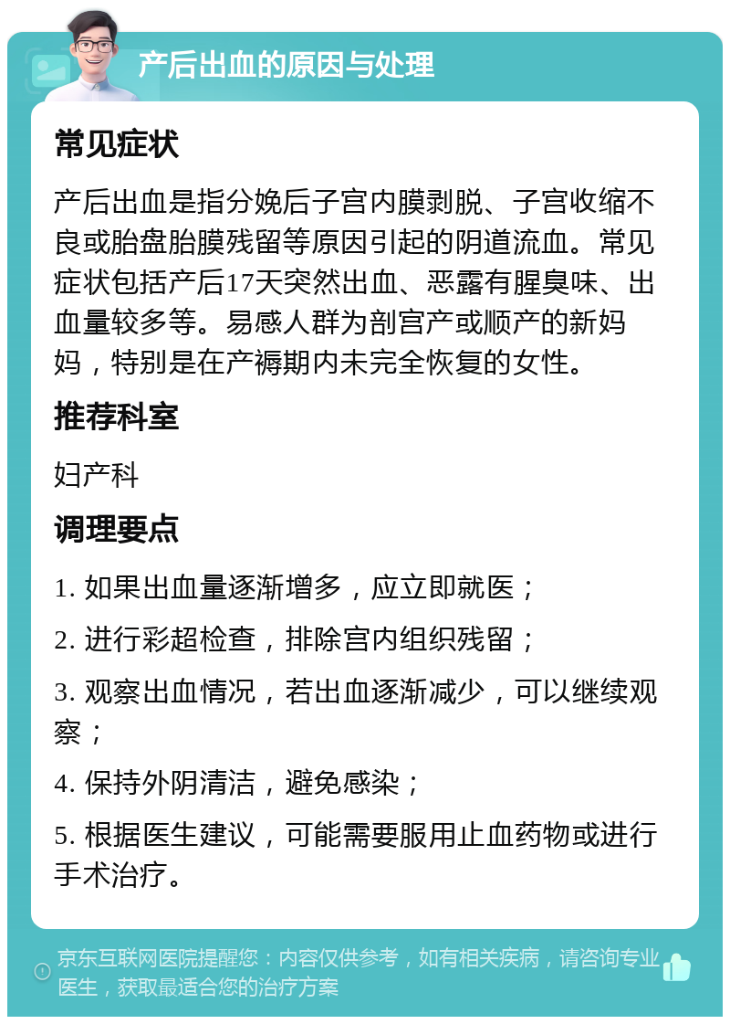 产后出血的原因与处理 常见症状 产后出血是指分娩后子宫内膜剥脱、子宫收缩不良或胎盘胎膜残留等原因引起的阴道流血。常见症状包括产后17天突然出血、恶露有腥臭味、出血量较多等。易感人群为剖宫产或顺产的新妈妈，特别是在产褥期内未完全恢复的女性。 推荐科室 妇产科 调理要点 1. 如果出血量逐渐增多，应立即就医； 2. 进行彩超检查，排除宫内组织残留； 3. 观察出血情况，若出血逐渐减少，可以继续观察； 4. 保持外阴清洁，避免感染； 5. 根据医生建议，可能需要服用止血药物或进行手术治疗。