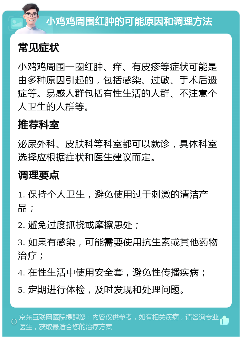 小鸡鸡周围红肿的可能原因和调理方法 常见症状 小鸡鸡周围一圈红肿、痒、有皮疹等症状可能是由多种原因引起的，包括感染、过敏、手术后遗症等。易感人群包括有性生活的人群、不注意个人卫生的人群等。 推荐科室 泌尿外科、皮肤科等科室都可以就诊，具体科室选择应根据症状和医生建议而定。 调理要点 1. 保持个人卫生，避免使用过于刺激的清洁产品； 2. 避免过度抓挠或摩擦患处； 3. 如果有感染，可能需要使用抗生素或其他药物治疗； 4. 在性生活中使用安全套，避免性传播疾病； 5. 定期进行体检，及时发现和处理问题。