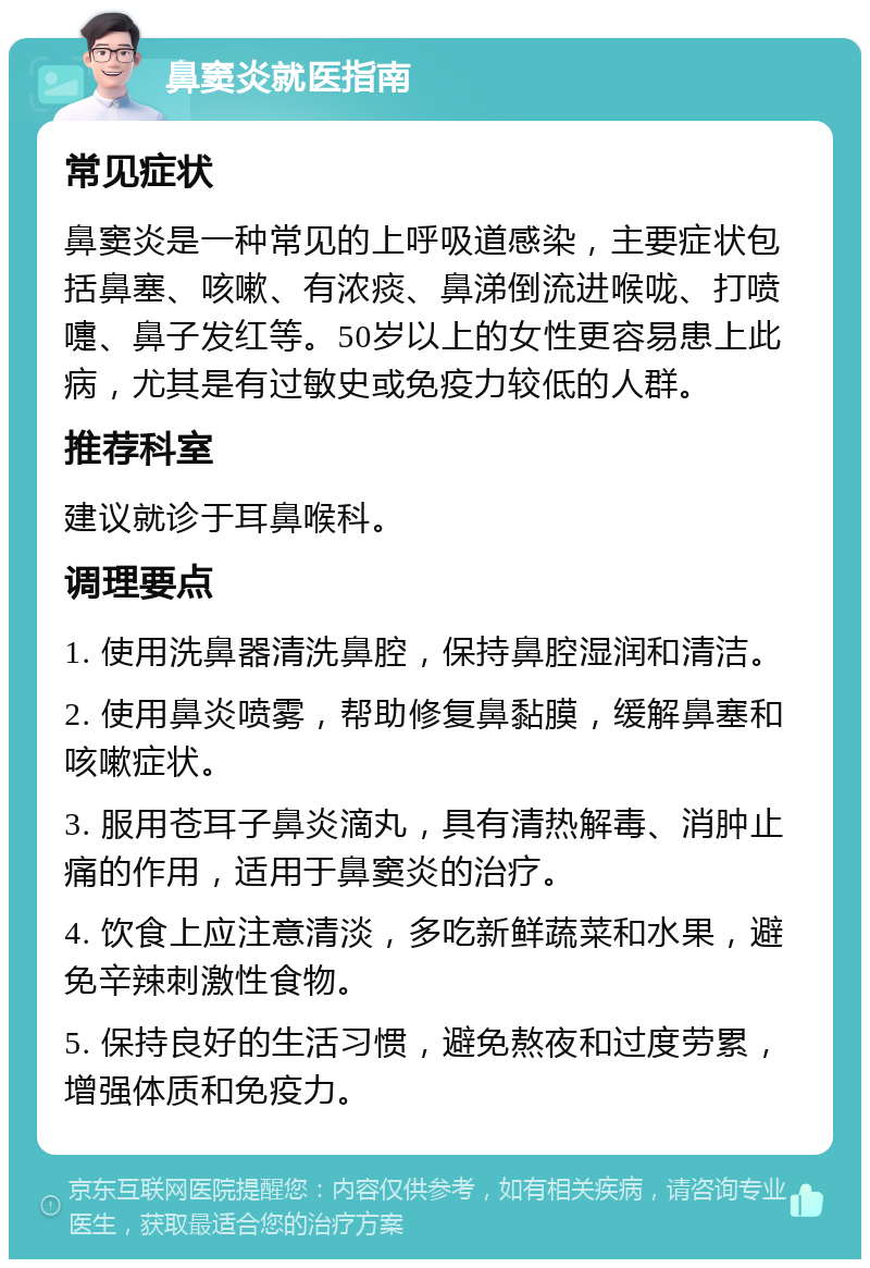 鼻窦炎就医指南 常见症状 鼻窦炎是一种常见的上呼吸道感染，主要症状包括鼻塞、咳嗽、有浓痰、鼻涕倒流进喉咙、打喷嚏、鼻子发红等。50岁以上的女性更容易患上此病，尤其是有过敏史或免疫力较低的人群。 推荐科室 建议就诊于耳鼻喉科。 调理要点 1. 使用洗鼻器清洗鼻腔，保持鼻腔湿润和清洁。 2. 使用鼻炎喷雾，帮助修复鼻黏膜，缓解鼻塞和咳嗽症状。 3. 服用苍耳子鼻炎滴丸，具有清热解毒、消肿止痛的作用，适用于鼻窦炎的治疗。 4. 饮食上应注意清淡，多吃新鲜蔬菜和水果，避免辛辣刺激性食物。 5. 保持良好的生活习惯，避免熬夜和过度劳累，增强体质和免疫力。