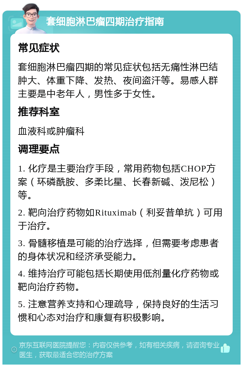 套细胞淋巴瘤四期治疗指南 常见症状 套细胞淋巴瘤四期的常见症状包括无痛性淋巴结肿大、体重下降、发热、夜间盗汗等。易感人群主要是中老年人，男性多于女性。 推荐科室 血液科或肿瘤科 调理要点 1. 化疗是主要治疗手段，常用药物包括CHOP方案（环磷酰胺、多柔比星、长春新碱、泼尼松）等。 2. 靶向治疗药物如Rituximab（利妥昔单抗）可用于治疗。 3. 骨髓移植是可能的治疗选择，但需要考虑患者的身体状况和经济承受能力。 4. 维持治疗可能包括长期使用低剂量化疗药物或靶向治疗药物。 5. 注意营养支持和心理疏导，保持良好的生活习惯和心态对治疗和康复有积极影响。